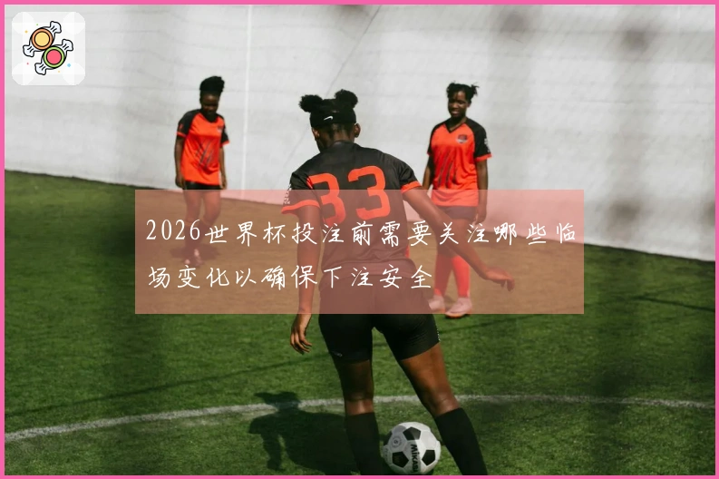2026世界杯投注前需要关注哪些临场变化以确保下注安全