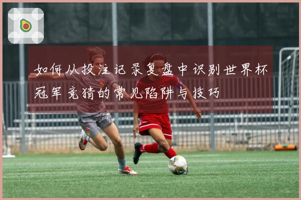 如何从投注记录复盘中识别世界杯冠军竞猜的常见陷阱与技巧